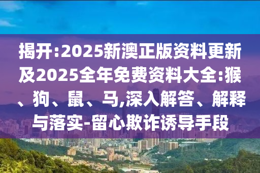 揭開:2025新澳正版資料更新及2025全年免費資料大全:猴、狗、鼠、馬,深入解答、解釋與落實-留心欺詐誘導手段
